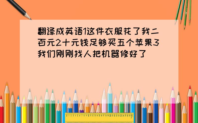 翻译成英语1这件衣服花了我二百元2十元钱足够买五个苹果3我们刚刚找人把机器修好了