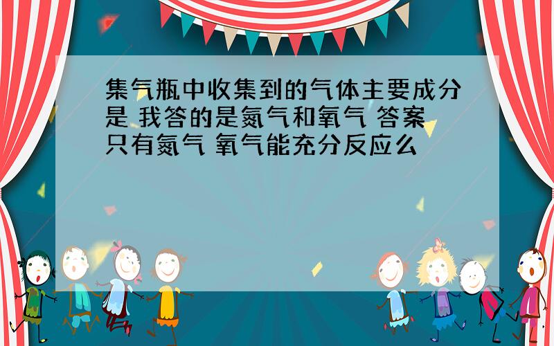 集气瓶中收集到的气体主要成分是 我答的是氮气和氧气 答案只有氮气 氧气能充分反应么