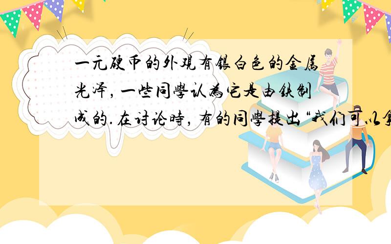 一元硬币的外观有银白色的金属光泽，一些同学认为它是由铁制成的.在讨论时，有的同学提出“我们可以拿磁铁来吸一下”.“拿磁铁