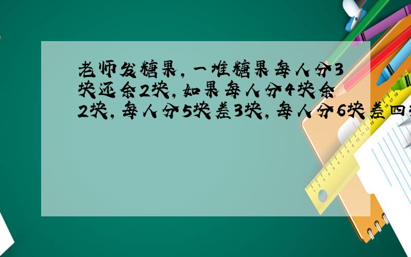 老师发糖果,一堆糖果每人分3块还余2块,如果每人分4块余2块,每人分5块差3块,每人分6块差四块,求糖果总