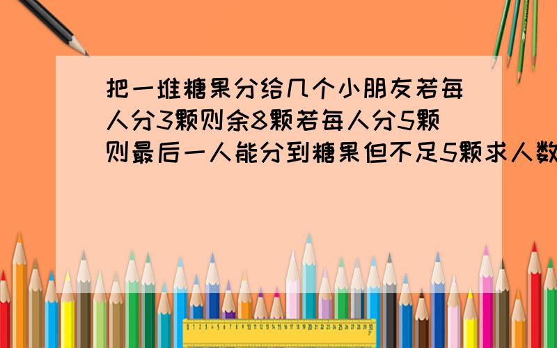 把一堆糖果分给几个小朋友若每人分3颗则余8颗若每人分5颗则最后一人能分到糖果但不足5颗求人数与糖果数