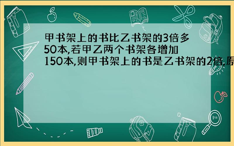 甲书架上的书比乙书架的3倍多50本,若甲乙两个书架各增加150本,则甲书架上的书是乙书架的2倍,原来各有多