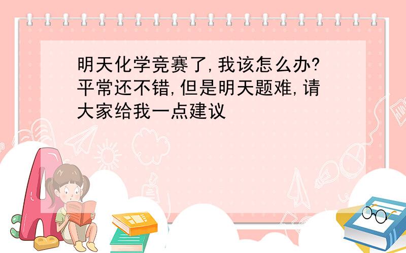 明天化学竞赛了,我该怎么办?平常还不错,但是明天题难,请大家给我一点建议