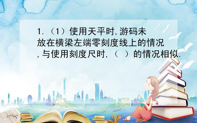 1.（1）使用天平时,游码未放在横梁左端零刻度线上的情况,与使用刻度尺时,（ ）的情况相似.