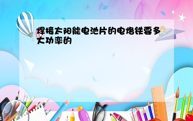 焊接太阳能电池片的电烙铁要多大功率的