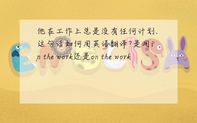 他在工作上总是没有任何计划.这句话如何用英语翻译?是用in the work还是on the work