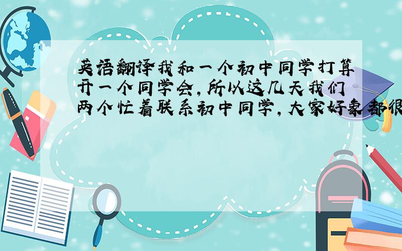 英语翻译我和一个初中同学打算开一个同学会,所以这几天我们两个忙着联系初中同学,大家好象都很期待同学会,除了那天有事不能来