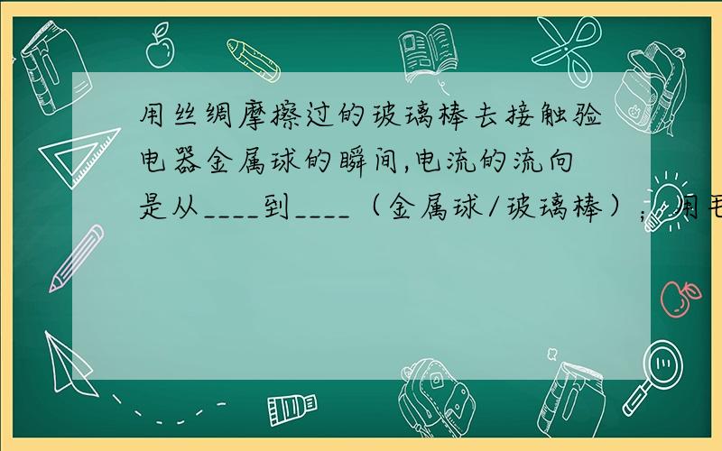 用丝绸摩擦过的玻璃棒去接触验电器金属球的瞬间,电流的流向是从____到____（金属球/玻璃棒）；用毛皮摩擦