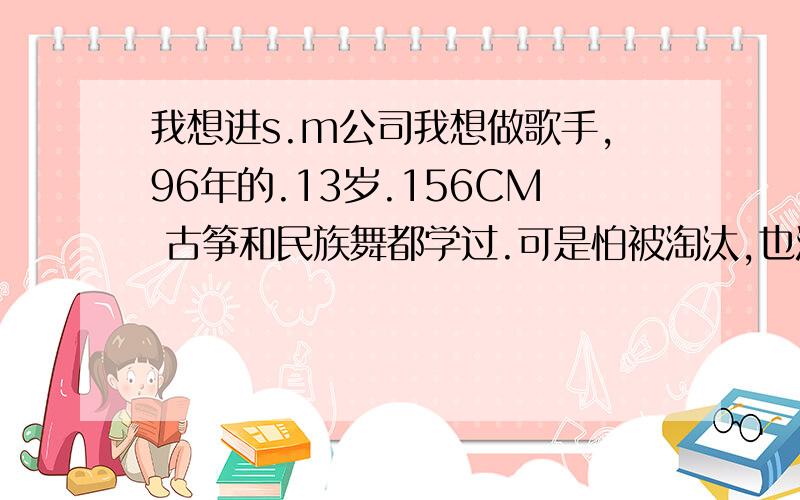 我想进s.m公司我想做歌手,96年的.13岁.156CM 古筝和民族舞都学过.可是怕被淘汰,也没有自信.怕别人笑我.长的