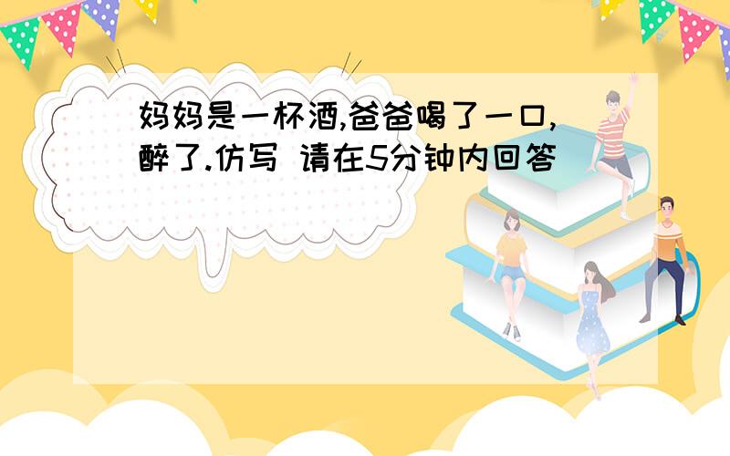 妈妈是一杯酒,爸爸喝了一口,醉了.仿写 请在5分钟内回答