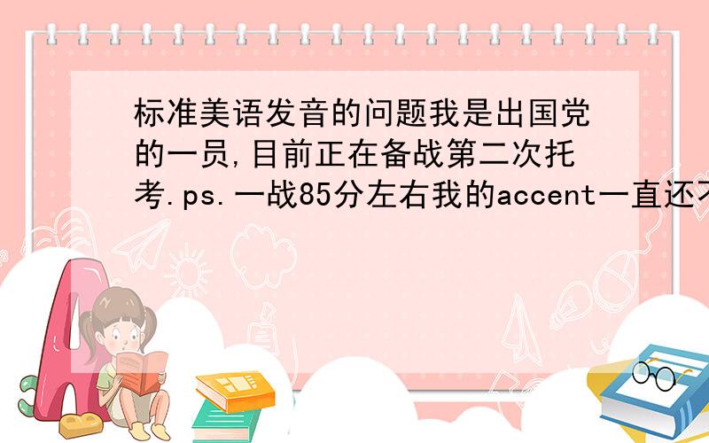 标准美语发音的问题我是出国党的一员,目前正在备战第二次托考.ps.一战85分左右我的accent一直还不错,但有段时间尝