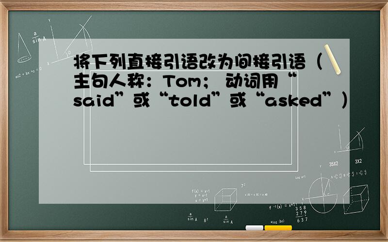 将下列直接引语改为间接引语（主句人称：Tom； 动词用“said”或“told”或“asked”）