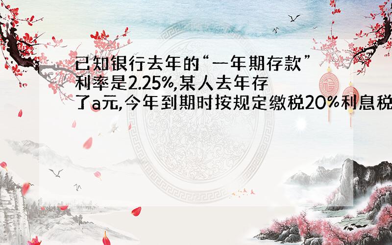 已知银行去年的“一年期存款”利率是2.25%,某人去年存了a元,今年到期时按规定缴税20%利息税后,得到利息b元.问税后