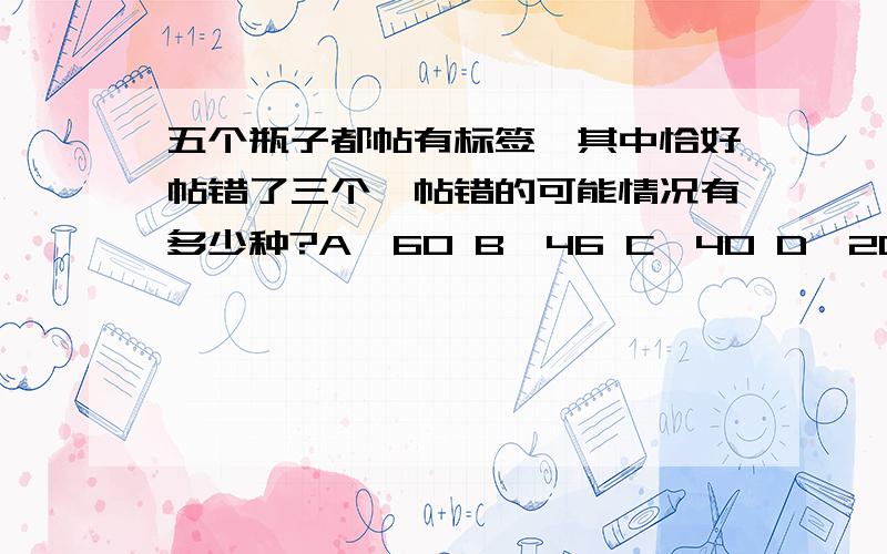 五个瓶子都帖有标签,其中恰好帖错了三个,帖错的可能情况有多少种?A、60 B、46 C、40 D、20