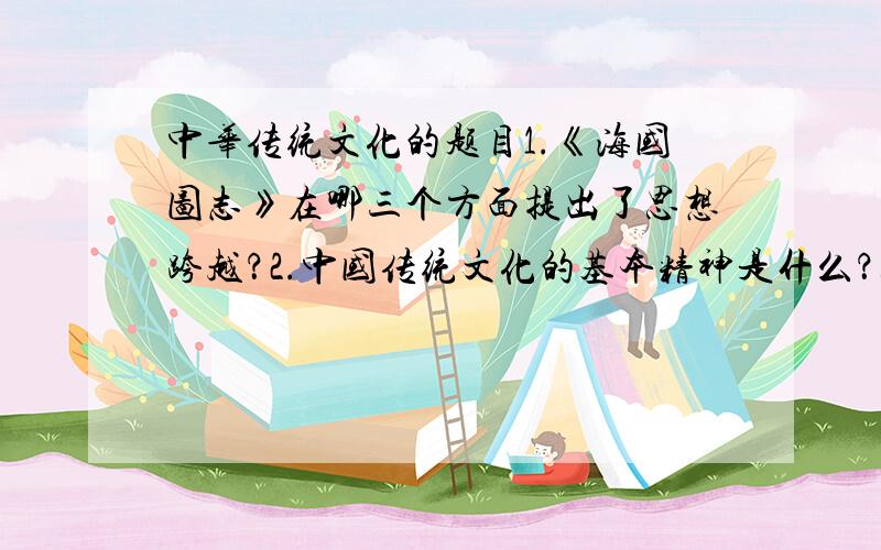 中华传统文化的题目1.《海国图志》在哪三个方面提出了思想跨越？2.中国传统文化的基本精神是什么？3.“姓”、“氏”是中国