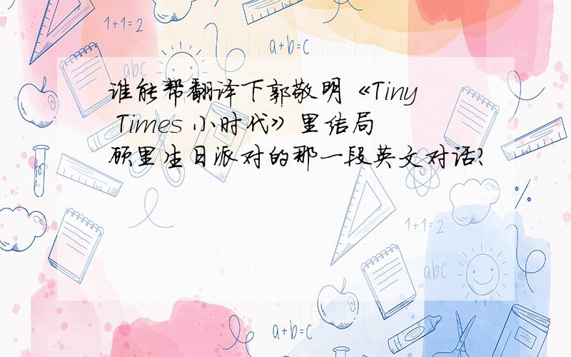 谁能帮翻译下郭敬明《Tiny Times 小时代》里结局顾里生日派对的那一段英文对话?