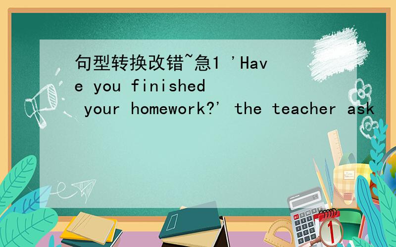 句型转换改错~急1 'Have you finished your homework?' the teacher ask