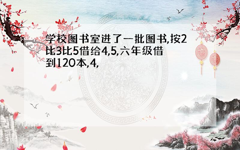 学校图书室进了一批图书,按2比3比5借给4,5,六年级借到120本,4,