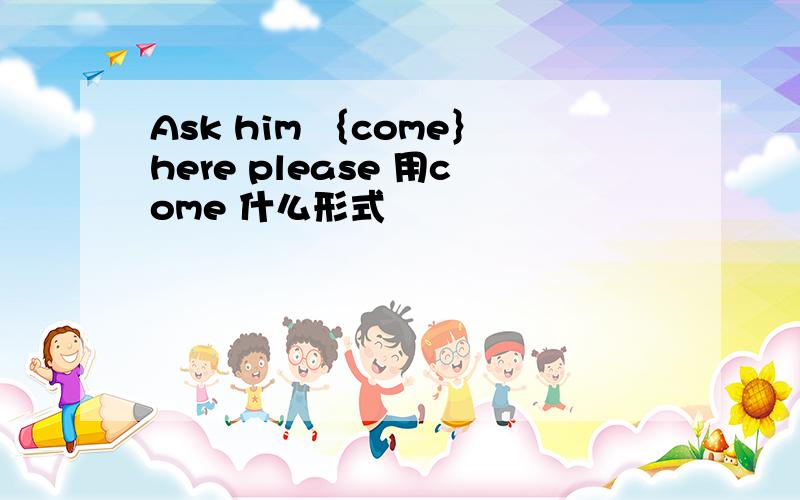 Ask him ｛come｝here please 用come 什么形式