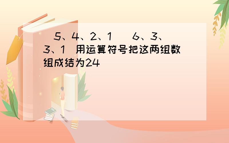 （5、4、2、1）（6、3、3、1）用运算符号把这两组数组成结为24