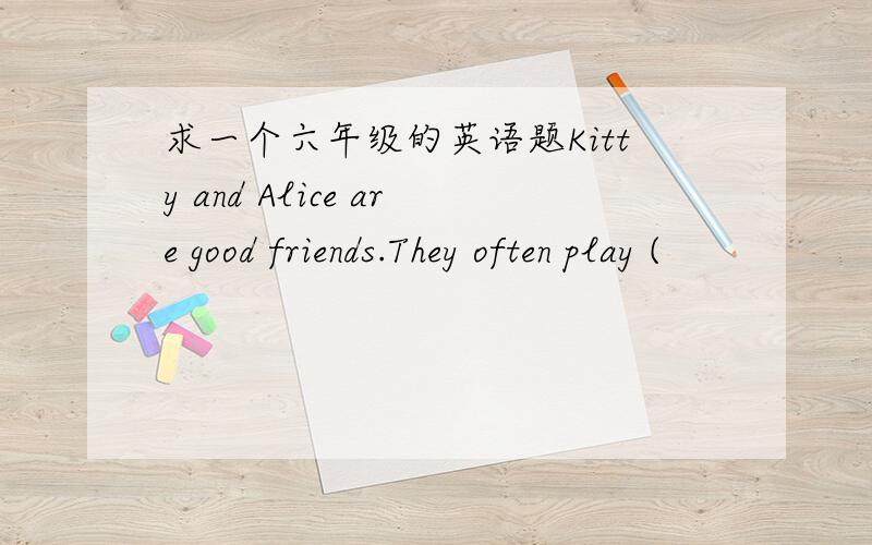 求一个六年级的英语题Kitty and Alice are good friends.They often play (