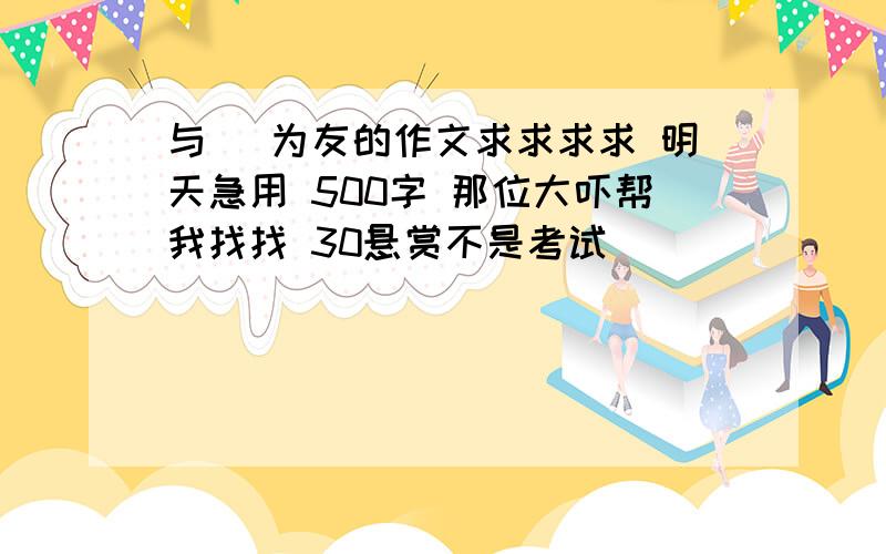 与 ＿为友的作文求求求求 明天急用 500字 那位大吓帮我找找 30悬赏不是考试