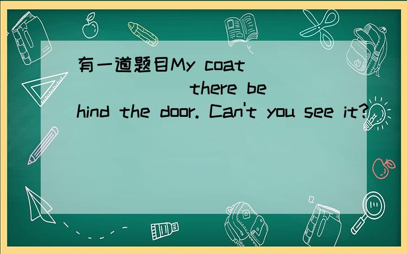 有一道题目My coat _______there behind the door. Can't you see it?