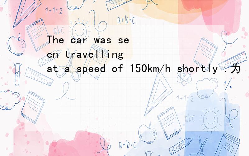 The car was seen travelling at a speed of 150km/h shortly .为