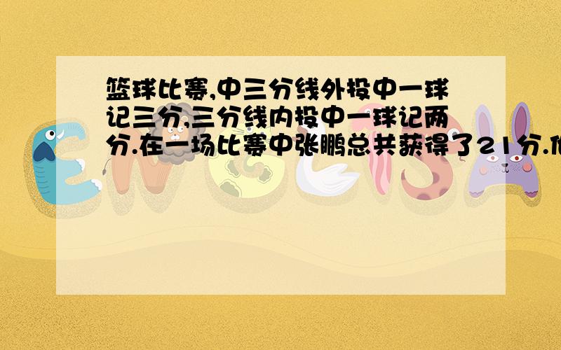 篮球比赛,中三分线外投中一球记三分,三分线内投中一球记两分.在一场比赛中张鹏总共获得了21分.他投了十五个球.进了九个.