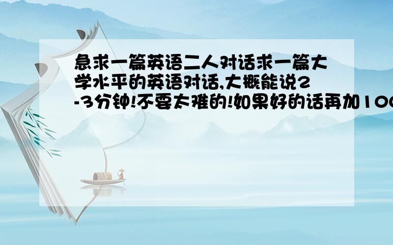 急求一篇英语二人对话求一篇大学水平的英语对话,大概能说2-3分钟!不要太难的!如果好的话再加100分!最好是关于学生的校