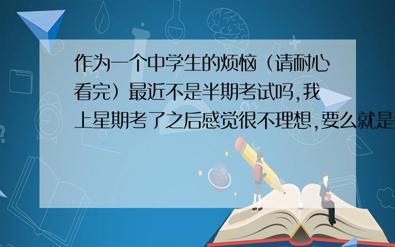 作为一个中学生的烦恼（请耐心看完）最近不是半期考试吗,我上星期考了之后感觉很不理想,要么就是物理数学做不来,要么就是我马