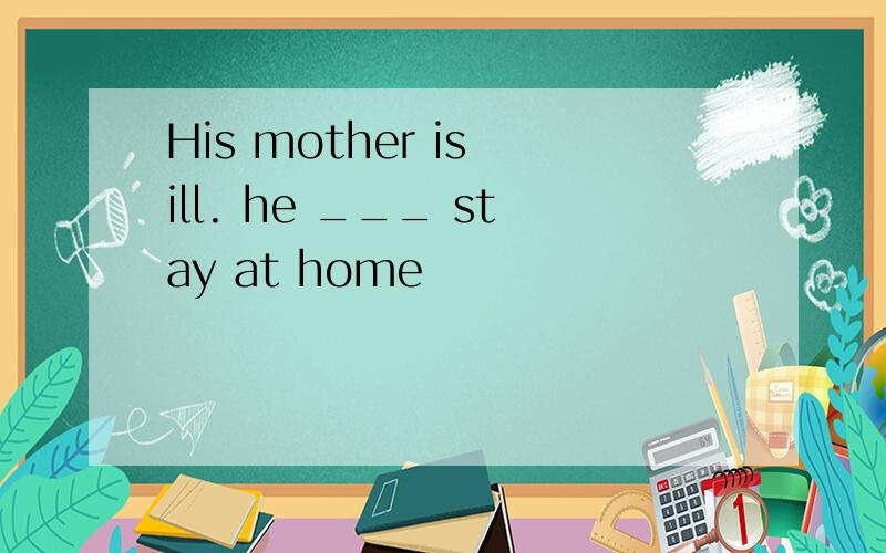 His mother is ill. he ___ stay at home