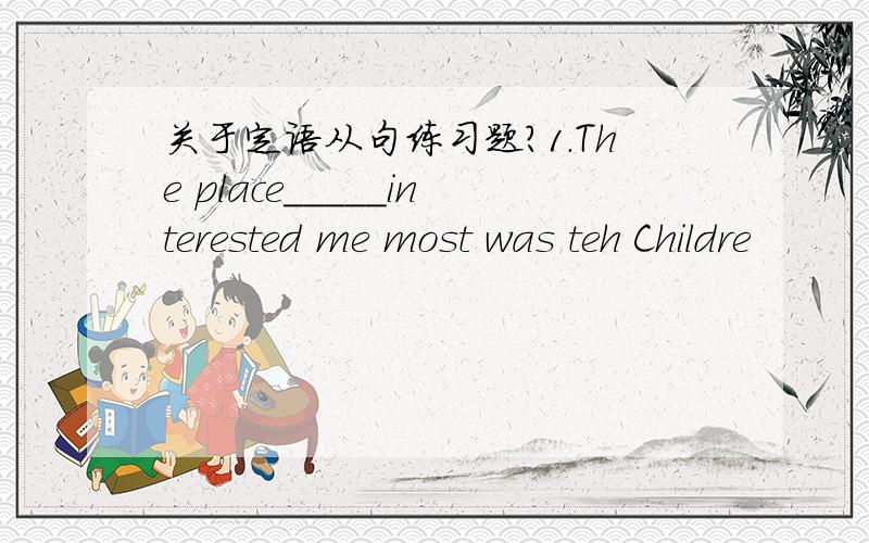 关于定语从句练习题?1.The place_____interested me most was teh Childre