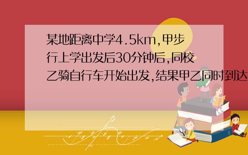 某地距离中学4.5km,甲步行上学出发后30分钟后,同校乙骑自行车开始出发,结果甲乙同时到达学校.已知：骑自行