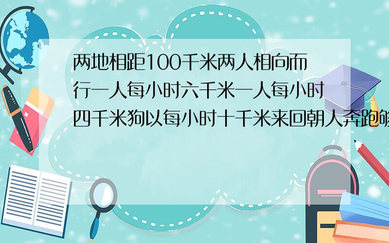 两地相距100千米两人相向而行一人每小时六千米一人每小时四千米狗以每小时十千米来回朝人奔跑够跑多少千米