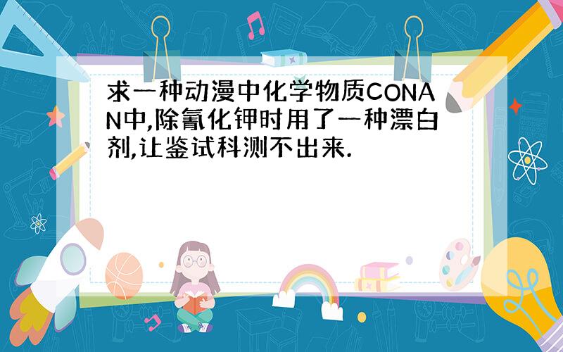 求一种动漫中化学物质CONAN中,除氰化钾时用了一种漂白剂,让鉴试科测不出来.