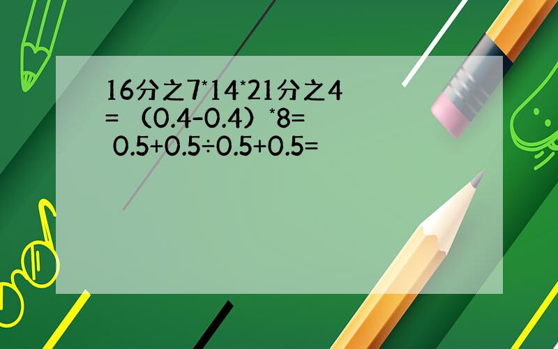 16分之7*14*21分之4= （0.4-0.4）*8= 0.5+0.5÷0.5+0.5=