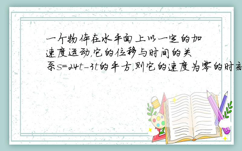 一个物体在水平面上以一定的加速度运动，它的位移与时间的关系s=24t-3t的平方，则它的速度为零的时刻是第几秒末( )