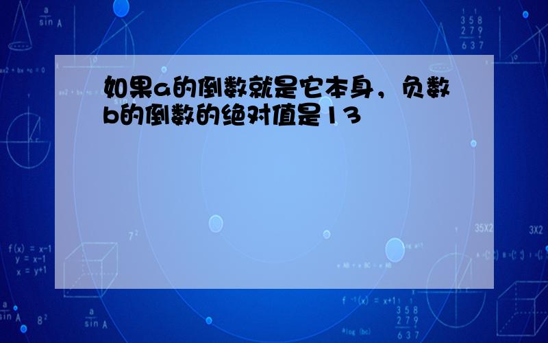 如果a的倒数就是它本身，负数b的倒数的绝对值是13