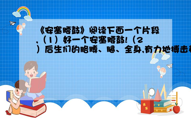 《安塞腰鼓》阅读下面一个片段,（1）好一个安塞腰鼓!（2）后生们的胳膊、腿、全身,有力地搏击着,急速地搏击着,大起大落地