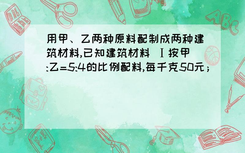 用甲、乙两种原料配制成两种建筑材料,已知建筑材料 Ⅰ按甲:乙=5:4的比例配料,每千克50元；