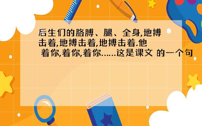 后生们的胳膊、腿、全身,地搏击着,地搏击着,地搏击着.他 着你,着你,着你……这是课文 的一个句