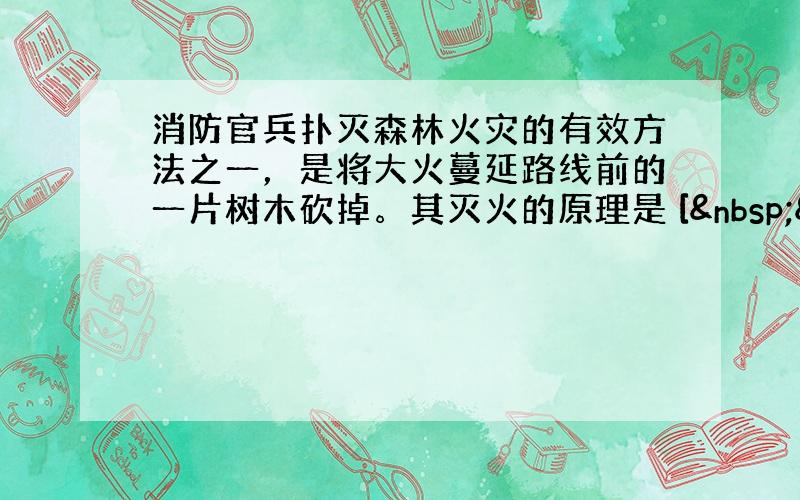 消防官兵扑灭森林火灾的有效方法之一，是将大火蔓延路线前的一片树木砍掉。其灭火的原理是 [  &nbs