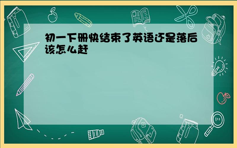 初一下册快结束了英语还是落后该怎么赶