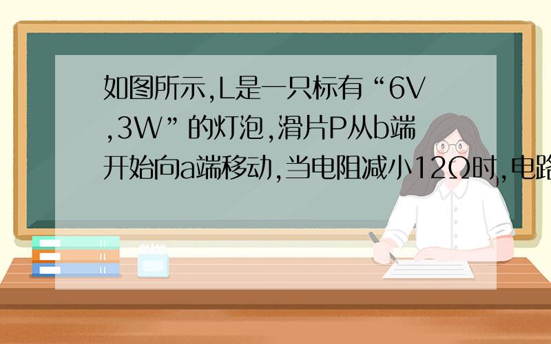 如图所示,L是一只标有“6V,3W”的灯泡,滑片P从b端开始向a端移动,当电阻减小12Ω时,电路中的电流变化了0.1A,