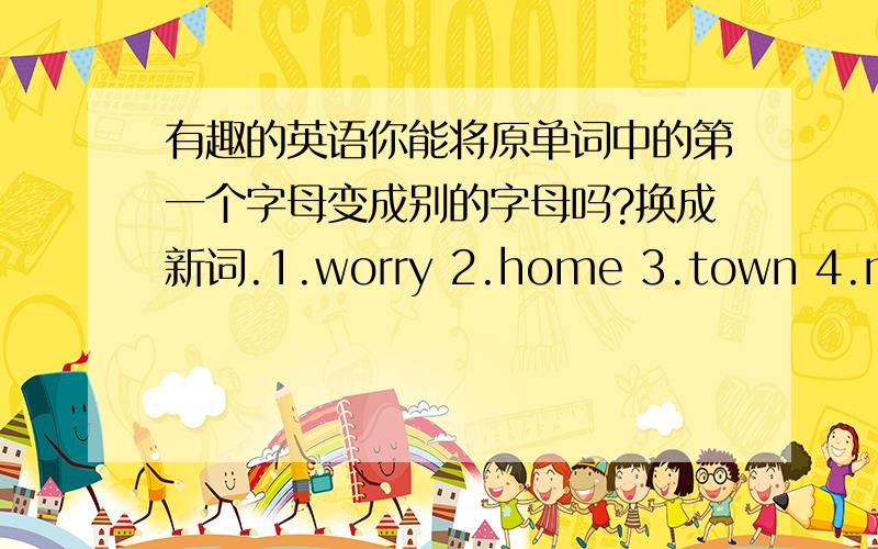 有趣的英语你能将原单词中的第一个字母变成别的字母吗?换成新词.1.worry 2.home 3.town 4.match