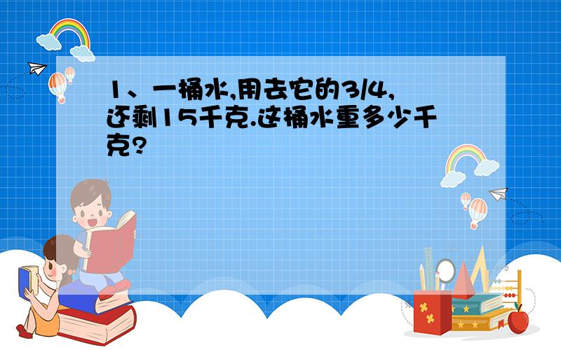 1、一桶水,用去它的3/4,还剩15千克.这桶水重多少千克?