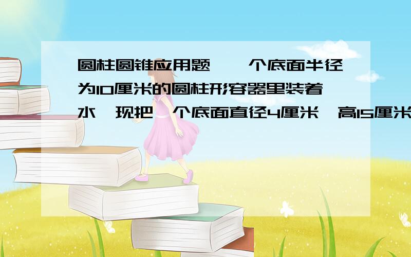 圆柱圆锥应用题,一个底面半径为10厘米的圆柱形容器里装着水,现把一个底面直径4厘米,高15厘米的圆锥形铅锤放入水中(完全