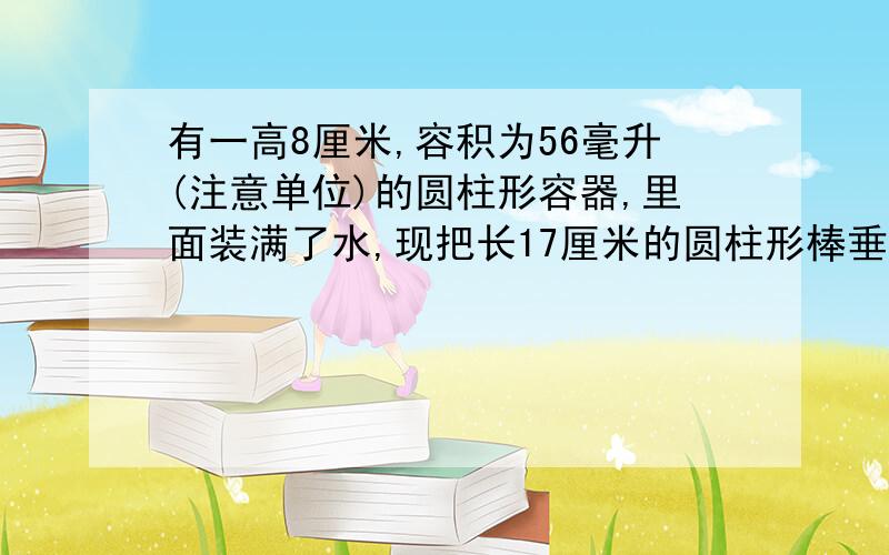 有一高8厘米,容积为56毫升(注意单位)的圆柱形容器,里面装满了水,现把长17厘米的圆柱形棒垂直房入,使棒的底面和容器的