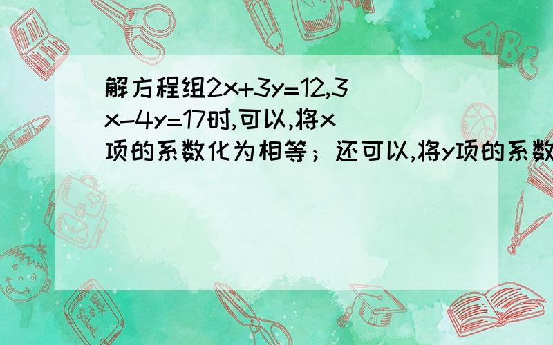 解方程组2x+3y=12,3x-4y=17时,可以,将x项的系数化为相等；还可以,将y项的系数化为互为相反数